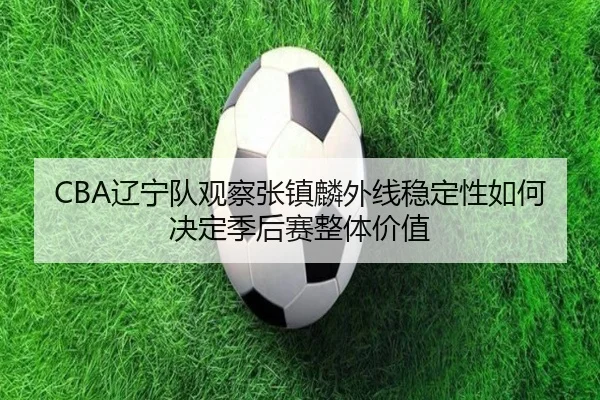 CBA辽宁队观察张镇麟外线稳定性如何决定季后赛整体价值