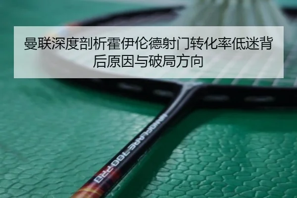 曼联深度剖析霍伊伦德射门转化率低迷背后原因与破局方向